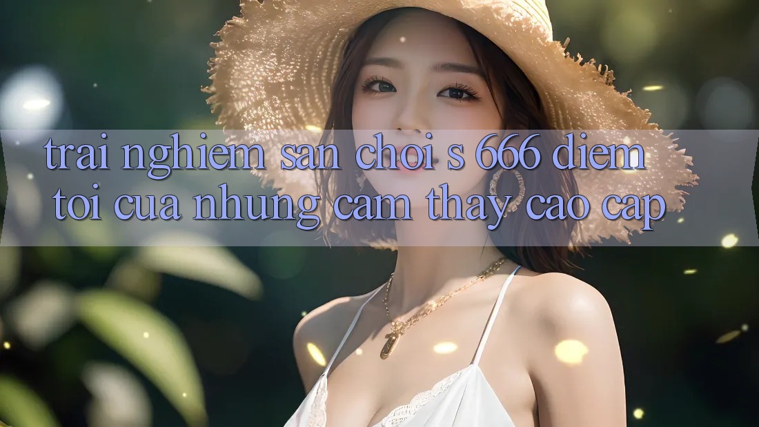 Trải nghiệm Sân Chơi s 666 – Điểm Tới Của Những Cảm thấy Cao cấp Trải nghiệm Sân Chơi s 666 – Điểm Tới Của Những Cảm thấy Cao cấp