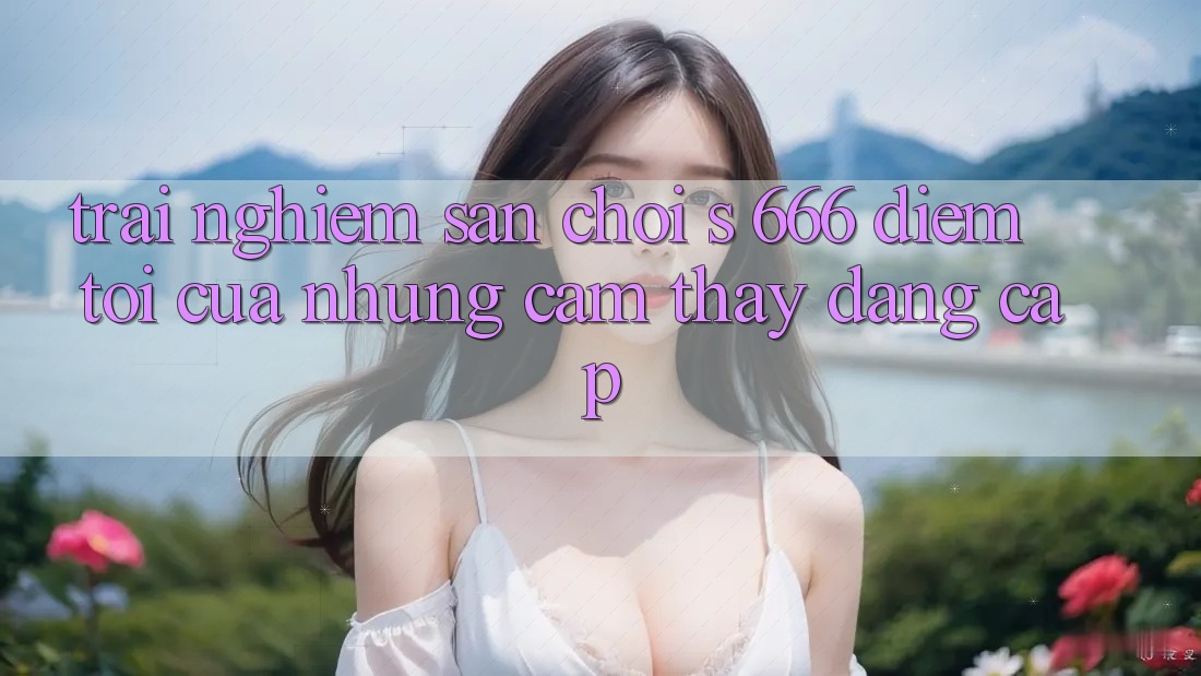 Trải nghiệm Sân Chơi s 666 – Điểm Tới Của Những Cảm thấy Đẳng cấp Trải nghiệm Sân Chơi s 666 – Điểm Tới Của Những Cảm thấy Đẳng cấp