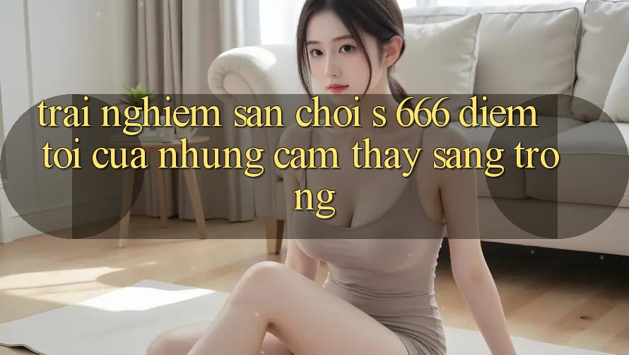 Trải nghiệm Sân Chơi s 666 – Điểm Tới Của Những Cảm thấy Sang trọng