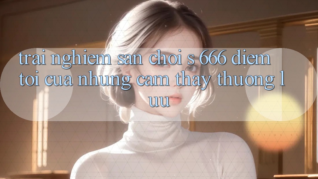 Trải nghiệm Sân Chơi s 666 – Điểm Tới Của Những Cảm thấy Thượng Lưu Trải nghiệm Sân Chơi s 666 – Điểm Tới Của Những Cảm thấy Thượng Lưu