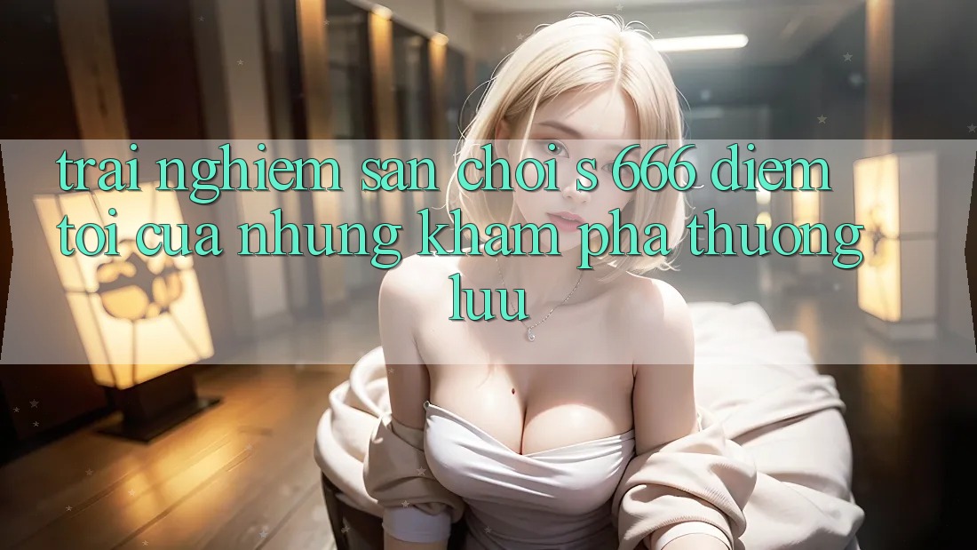 Trải nghiệm Sân Chơi s 666 – Điểm Tới Của Những Khám phá Thượng Lưu