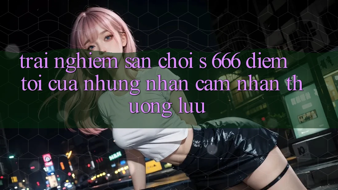 Trải nghiệm Sân Chơi s 666 – Điểm Tới Của Những Nhận cảm nhận Thượng Lưu Trải nghiệm Sân Chơi s 666 – Điểm Tới Của Những Nhận cảm nhận Thượng Lưu