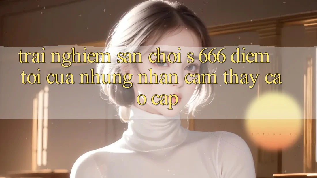 Trải nghiệm Sân Chơi s 666 – Điểm Tới Của Những Nhận cảm thấy Cao cấp Trải nghiệm Sân Chơi s 666 – Điểm Tới Của Những Nhận cảm thấy Cao cấp