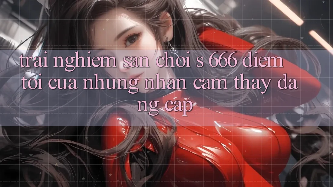 Trải nghiệm Sân Chơi s 666 – Điểm Tới Của Những Nhận cảm thấy Đẳng cấp