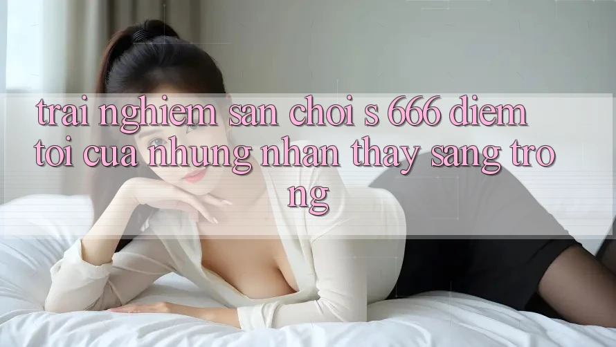 Trải nghiệm Sân Chơi s 666 – Điểm Tới Của Những Nhận thấy Sang trọng Trải nghiệm Sân Chơi s 666 – Điểm Tới Của Những Nhận thấy Sang trọng