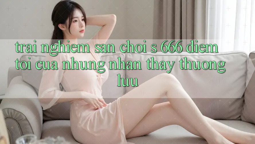 Trải nghiệm Sân Chơi s 666 – Điểm Tới Của Những Nhận thấy Thượng Lưu Trải nghiệm Sân Chơi s 666 – Điểm Tới Của Những Nhận thấy Thượng Lưu