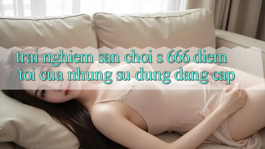 Trải nghiệm Sân Chơi s 666 – Điểm Tới Của Những Sử dụng Đẳng cấp