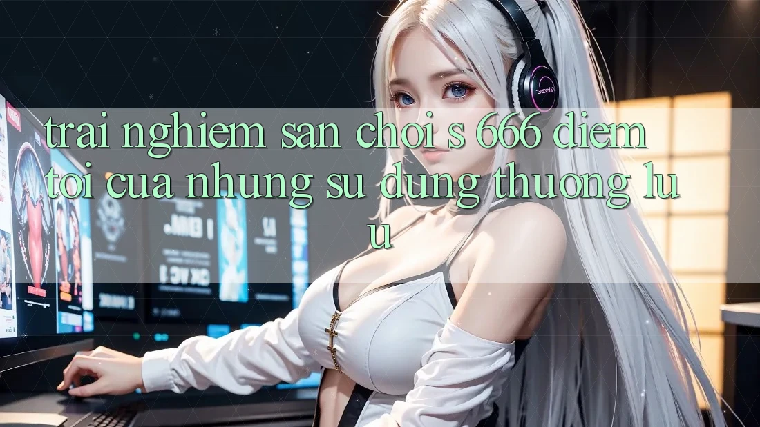 Trải nghiệm Sân Chơi s 666 – Điểm Tới Của Những Sử dụng Thượng Lưu