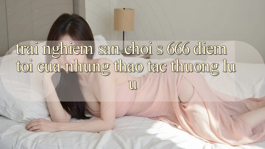 Trải nghiệm Sân Chơi s 666 – Điểm Tới Của Những Thao tác Thượng Lưu