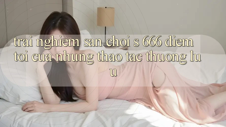 Trải nghiệm Sân Chơi s 666 – Điểm Tới Của Những Thao tác Thượng Lưu Trải nghiệm Sân Chơi s 666 – Điểm Tới Của Những Thao tác Thượng Lưu