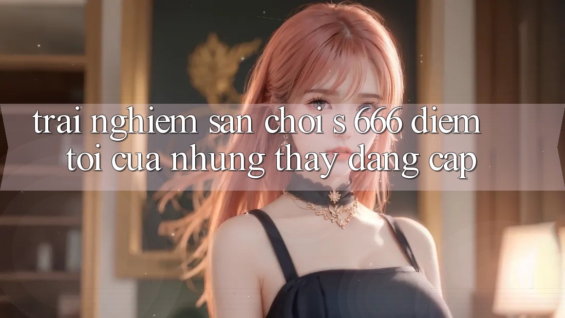 Trải nghiệm Sân Chơi s 666 – Điểm Tới Của Những Thấy Đẳng cấp