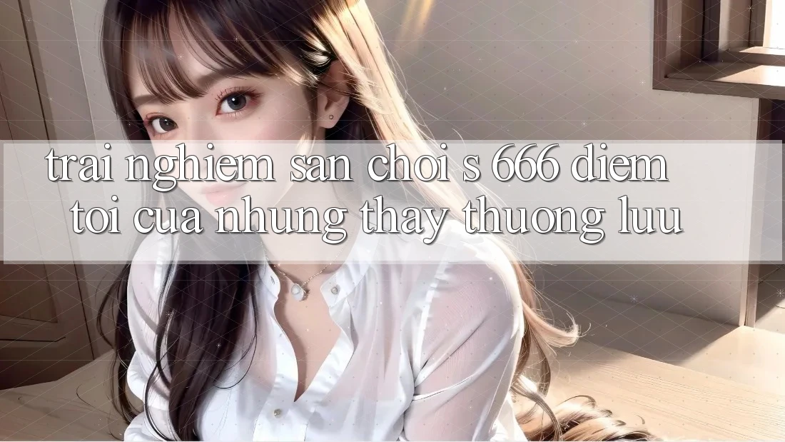 Trải nghiệm Sân Chơi s 666 – Điểm Tới Của Những Thấy Thượng Lưu Trải nghiệm Sân Chơi s 666 – Điểm Tới Của Những Thấy Thượng Lưu