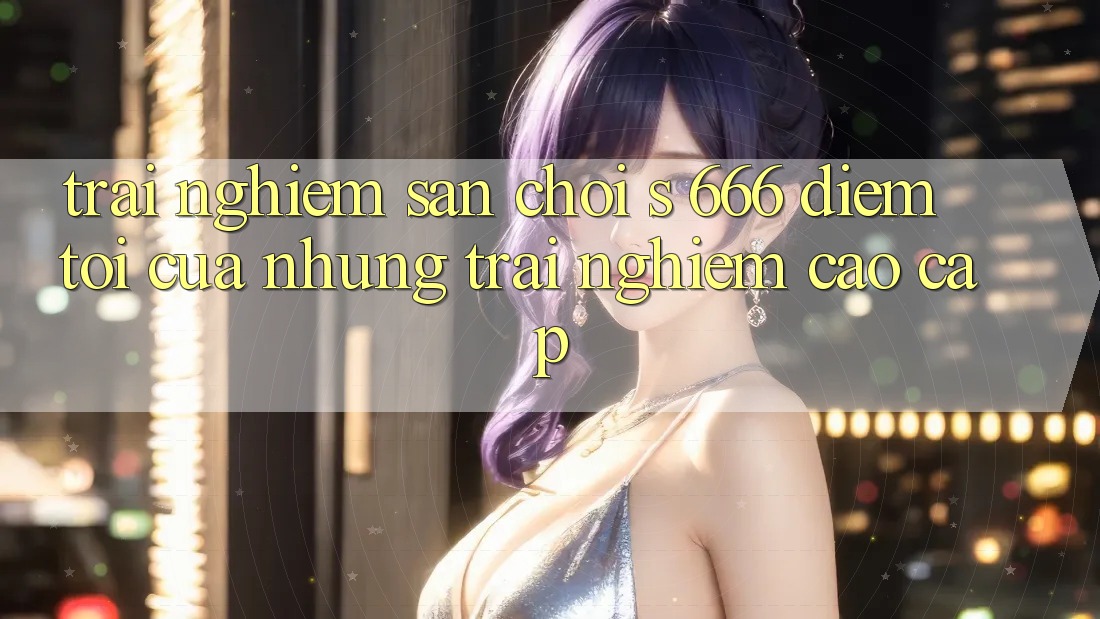 Trải nghiệm Sân Chơi s 666 – Điểm Tới Của Những Trải Nghiệm Cao cấp
