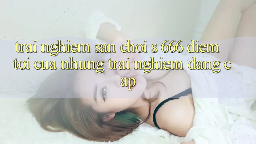 Trải nghiệm Sân Chơi s 666 – Điểm Tới Của Những Trải Nghiệm Đẳng cấp