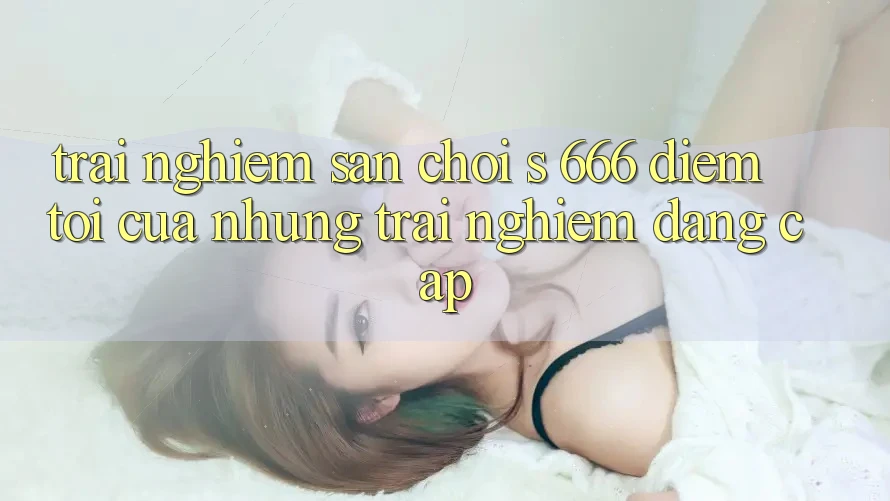 Trải nghiệm Sân Chơi s 666 – Điểm Tới Của Những Trải Nghiệm Đẳng cấp