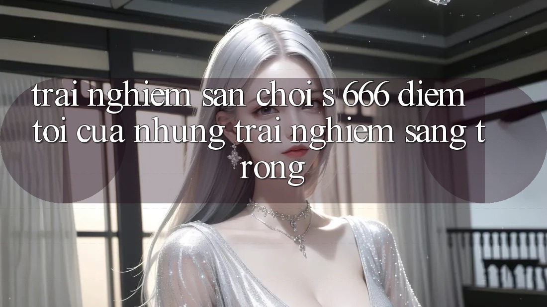 Trải nghiệm Sân Chơi s 666 – Điểm Tới Của Những Trải Nghiệm Sang trọng