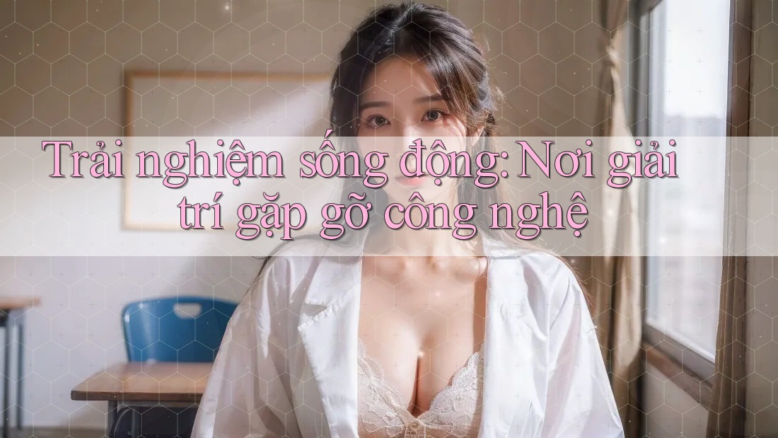 Trải nghiệm sống động: Nơi giải trí gặp gỡ công nghệ