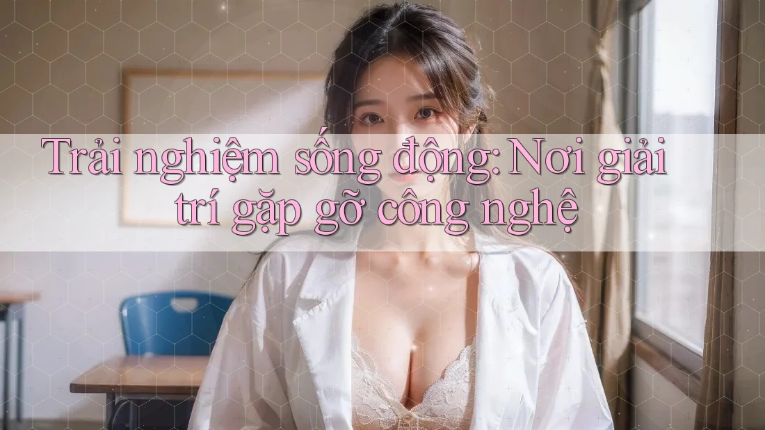 Trải nghiệm sống động: Nơi giải trí gặp gỡ công nghệ
