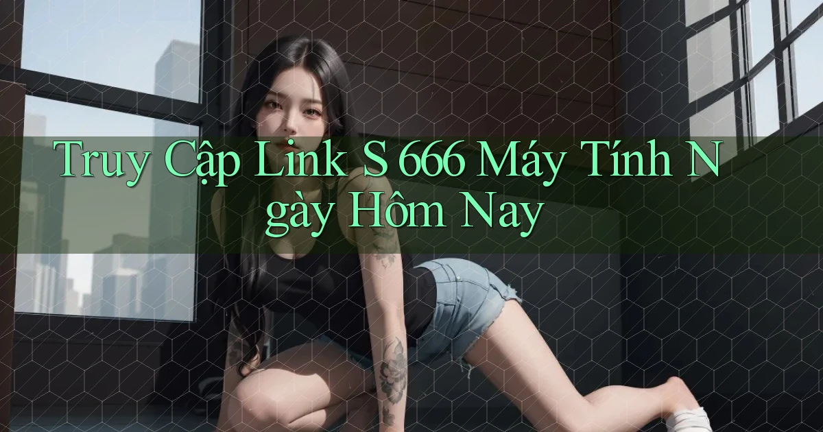 truy cập link s 666 máy tính ngày hôm nay