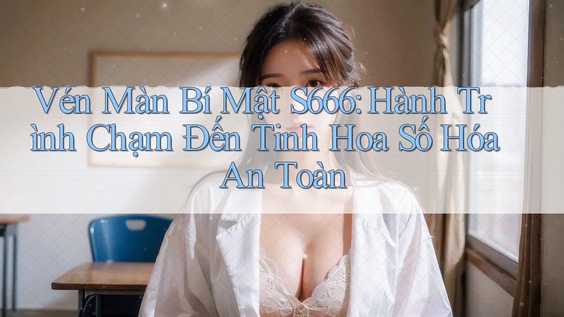 Vén Màn Bí Mật S666: Hành Trình Chạm Đến Tinh Hoa Số Hóa An Toàn Vén Màn Bí Mật S666: Hành Trình Chạm Đến Tinh Hoa Số Hóa An Toàn