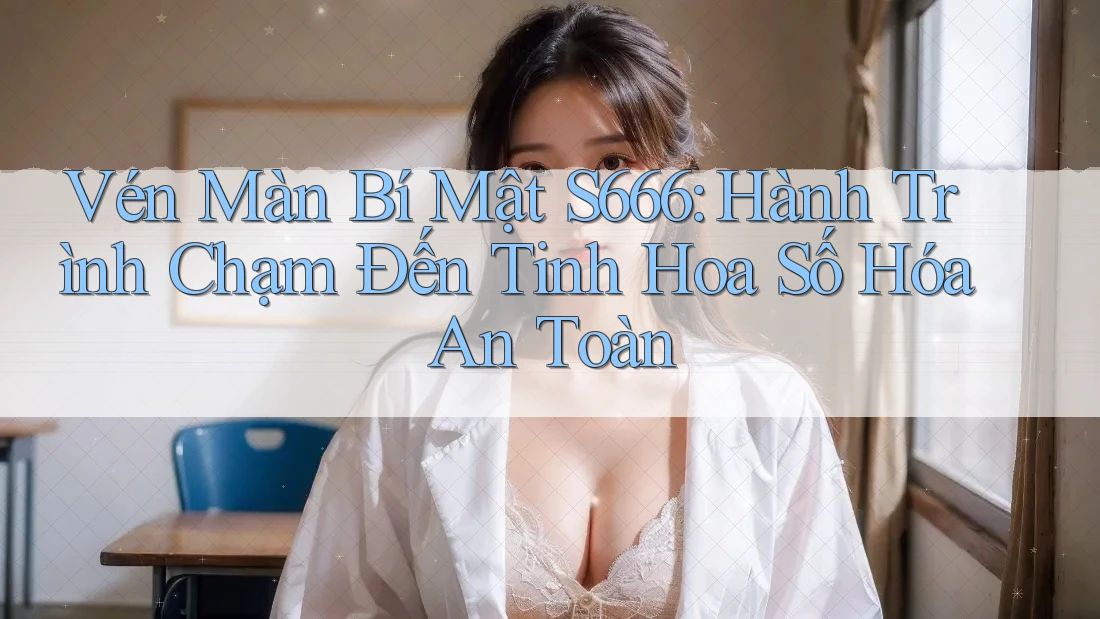 Vén Màn Bí Mật S666: Hành Trình Chạm Đến Tinh Hoa Số Hóa An Toàn