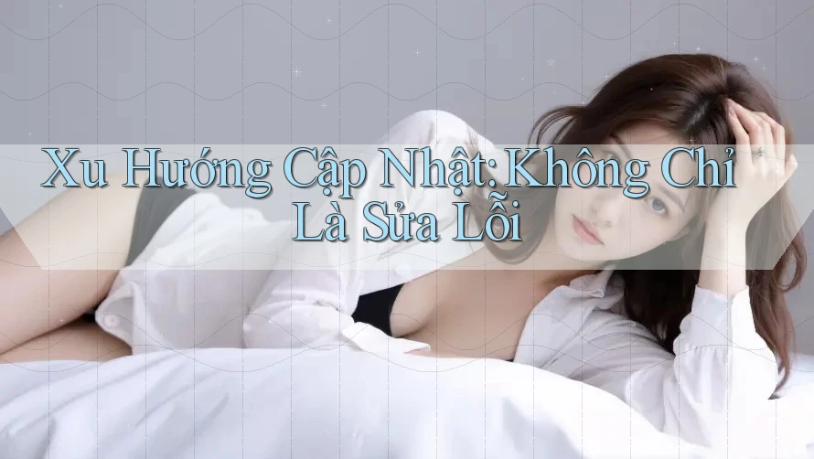 Xu Hướng Cập Nhật: Không Chỉ Là Sửa Lỗi