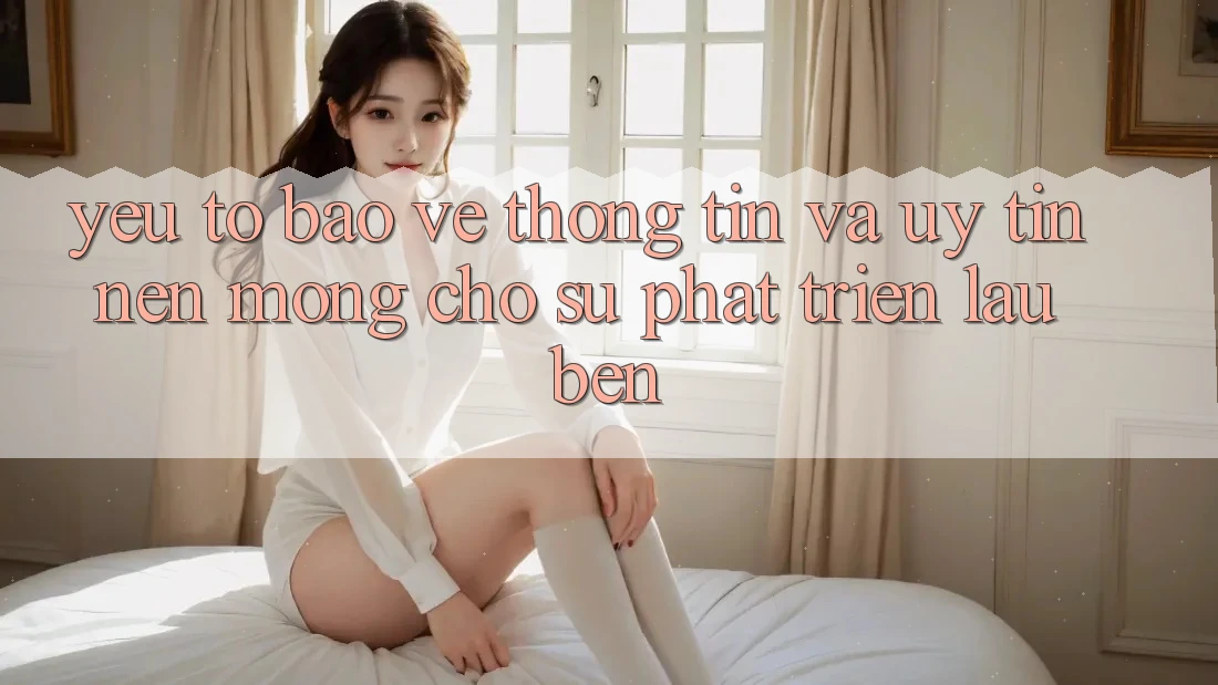 Yếu Tố Bảo vệ thông tin Và Uy Tín – Nền Móng Cho Sự Phát Triển Lâu bền Yếu Tố Bảo vệ thông tin Và Uy Tín – Nền Móng Cho Sự Phát Triển Lâu bền